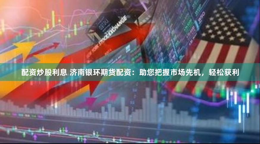 配资炒股利息 济南银环期货配资：助您把握市场先机，轻松获利