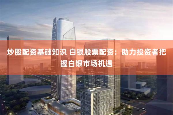 炒股配资基础知识 白银股票配资：助力投资者把握白银市场机遇