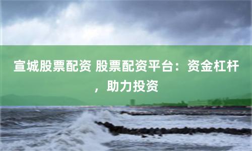 宣城股票配资 股票配资平台：资金杠杆，助力投资