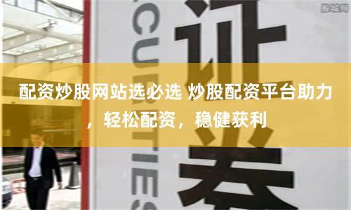 配资炒股网站选必选 炒股配资平台助力，轻松配资，稳健获利