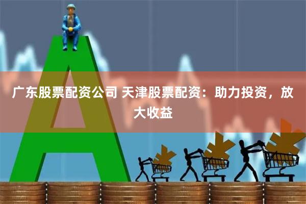 广东股票配资公司 天津股票配资：助力投资，放大收益
