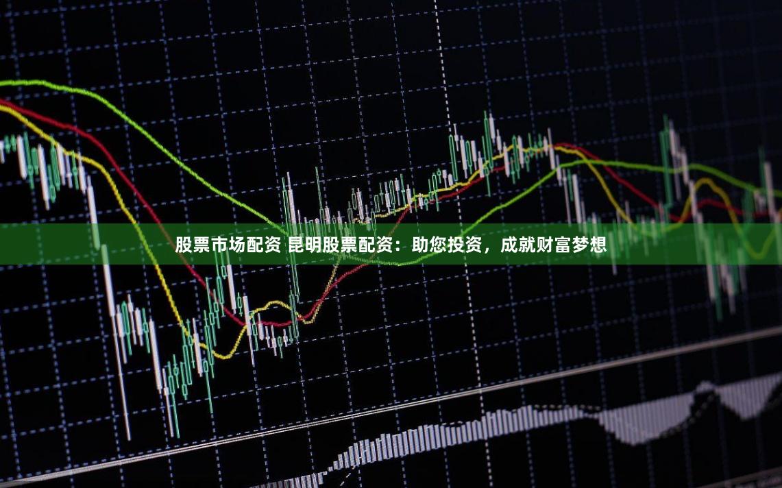 股票市场配资 昆明股票配资：助您投资，成就财富梦想