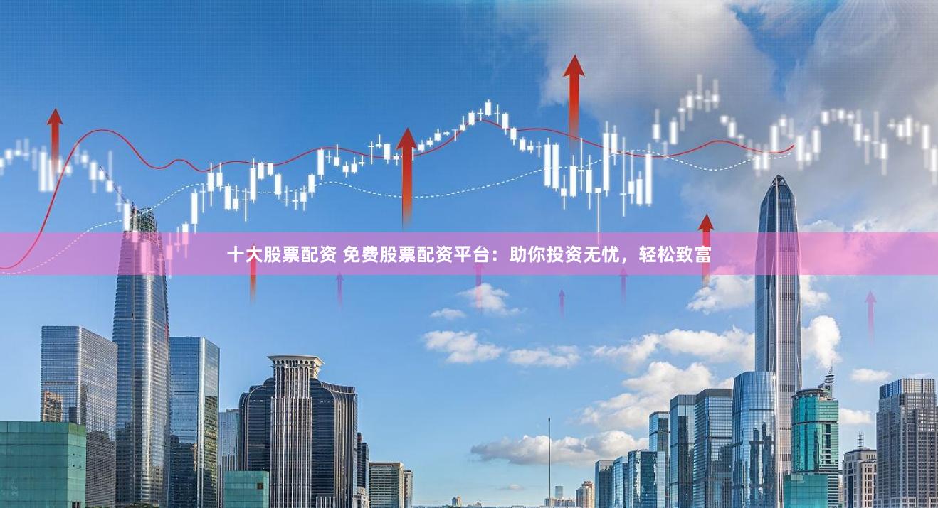十大股票配资 免费股票配资平台：助你投资无忧，轻松致富