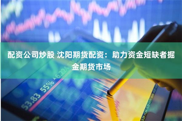 配资公司炒股 沈阳期货配资：助力资金短缺者掘金期货市场
