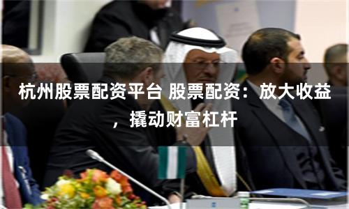 杭州股票配资平台 股票配资：放大收益，撬动财富杠杆