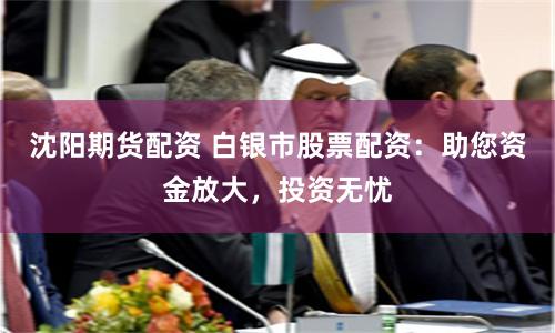 沈阳期货配资 白银市股票配资：助您资金放大，投资无忧