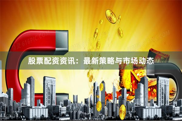 股票配资资讯：最新策略与市场动态