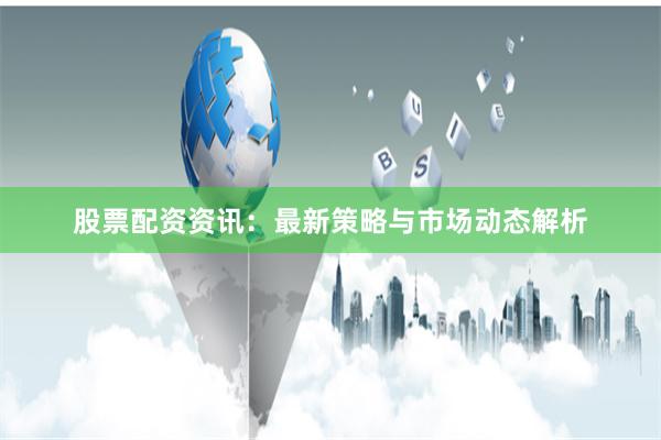 股票配资资讯：最新策略与市场动态解析