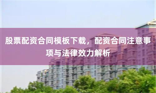 股票配资合同模板下载，配资合同注意事项与法律效力解析