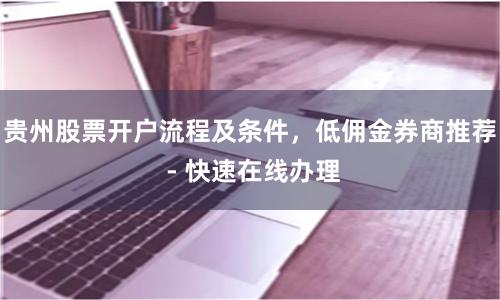 贵州股票开户流程及条件，低佣金券商推荐 - 快速在线办理